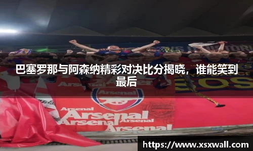 巴塞罗那与阿森纳精彩对决比分揭晓，谁能笑到最后